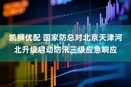 凯狮优配 国家防总对北京天津河北升级启动防汛三级应急响应