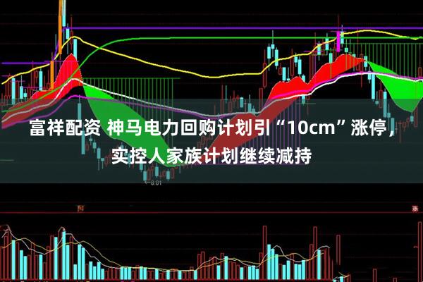 富祥配资 神马电力回购计划引“10cm”涨停，实控人家族计划继续减持