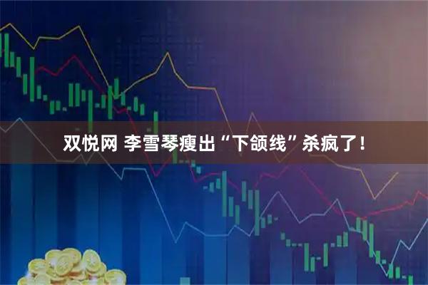 双悦网 李雪琴瘦出“下颌线”杀疯了！