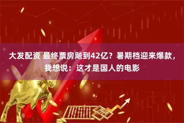 大发配资 最终票房飚到42亿？暑期档迎来爆款，我想说：这才是国人的电影