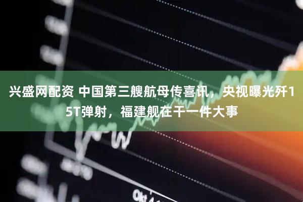 兴盛网配资 中国第三艘航母传喜讯，央视曝光歼15T弹射，福建舰在干一件大事