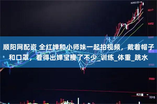顺阳网配资 全红婵和小师妹一起拍视频，戴着帽子和口罩，看得出婵宝瘦了不少_训练_体重_跳水