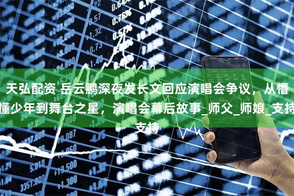 天弘配资 岳云鹏深夜发长文回应演唱会争议，从懵懂少年到舞台之星，演唱会幕后故事_师父_师娘_支持
