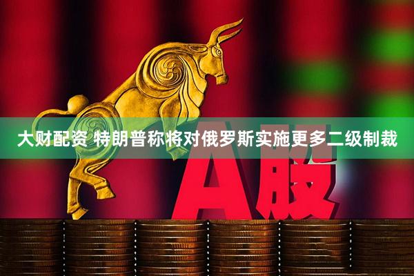 大财配资 特朗普称将对俄罗斯实施更多二级制裁