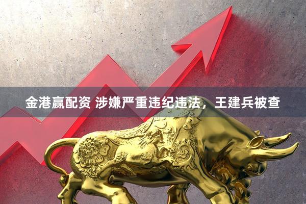 金港赢配资 涉嫌严重违纪违法，王建兵被查