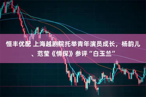 恒丰优配 上海越剧院托举青年演员成长，杨韵儿、范莹《情探》参评“白玉兰”