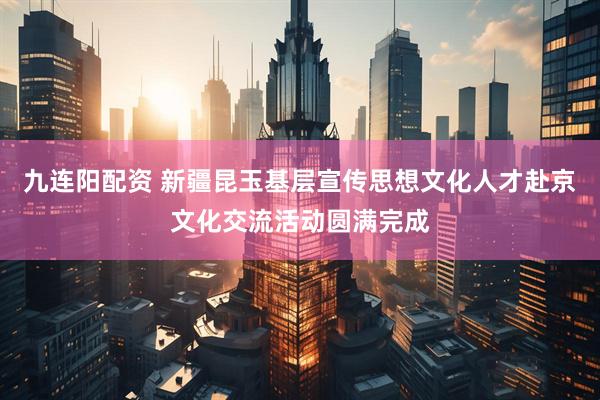 九连阳配资 新疆昆玉基层宣传思想文化人才赴京文化交流活动圆满完成