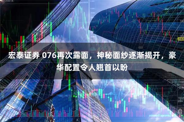 宏泰证券 076再次露面，神秘面纱逐渐揭开，豪华配置令人翘首以盼