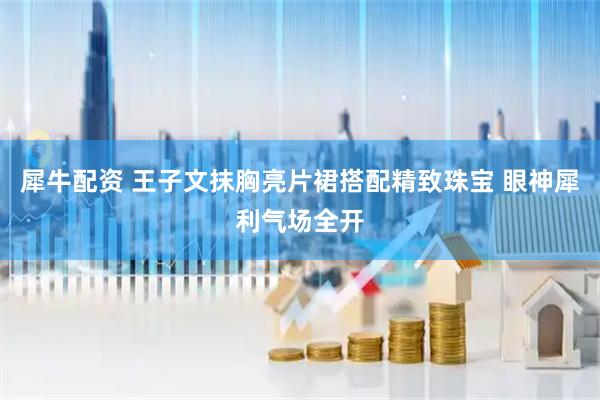 犀牛配资 王子文抹胸亮片裙搭配精致珠宝 眼神犀利气场全开