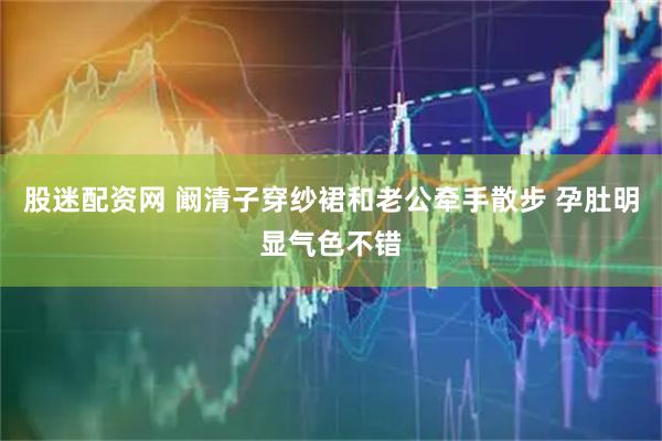 股迷配资网 阚清子穿纱裙和老公牵手散步 孕肚明显气色不错