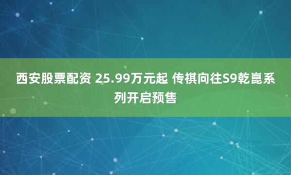 西安股票配资 25.99万元起 传祺向往S9乾崑系列开启预售
