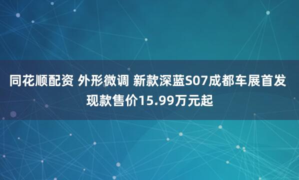 同花顺配资 外形微调 新款深蓝S07成都车展首发 现款售价15.99万元起