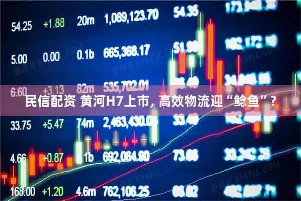 民信配资 黄河H7上市, 高效物流迎“鲶鱼”?