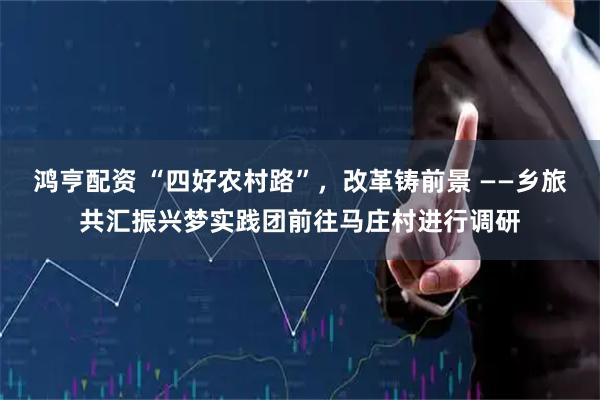 鸿亨配资 “四好农村路”，改革铸前景 ——乡旅共汇振兴梦实践团前往马庄村进行调研