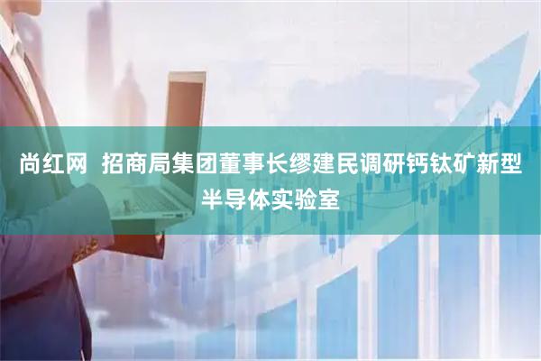 尚红网  招商局集团董事长缪建民调研钙钛矿新型半导体实验室