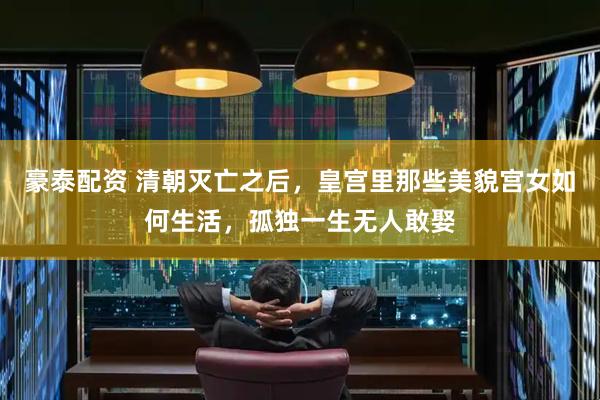 豪泰配资 清朝灭亡之后，皇宫里那些美貌宫女如何生活，孤独一生无人敢娶