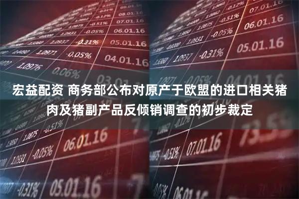 宏益配资 商务部公布对原产于欧盟的进口相关猪肉及猪副产品反倾销调查的初步裁定