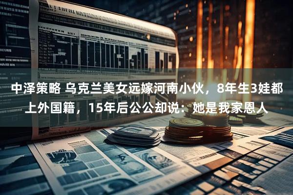 中泽策略 乌克兰美女远嫁河南小伙，8年生3娃都上外国籍，15年后公公却说：她是我家恩人