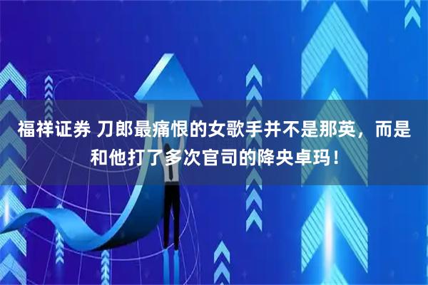 福祥证券 刀郎最痛恨的女歌手并不是那英，而是和他打了多次官司的降央卓玛！