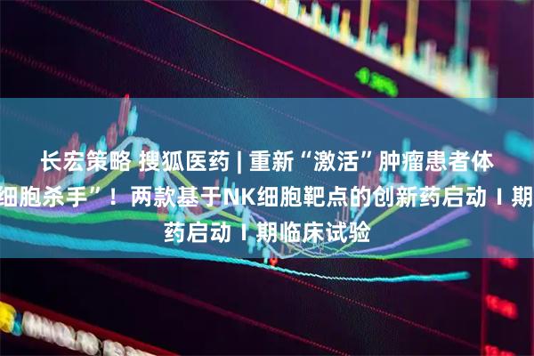长宏策略 搜狐医药 | 重新“激活”肿瘤患者体内的“癌细胞杀手”！两款基于NK细胞靶点的创新药启动Ⅰ期临床试验