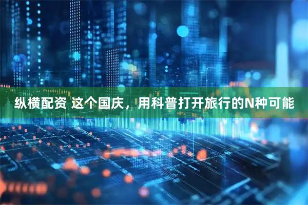 纵横配资 这个国庆，用科普打开旅行的N种可能
