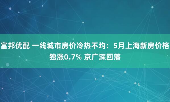 富邦优配 一线城市房价冷热不均：5月上海新房价格独涨0.7% 京广深回落