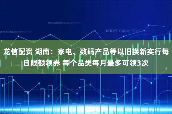 龙信配资 湖南：家电、数码产品等以旧换新实行每日限额领券 每个品类每月最多可领3次