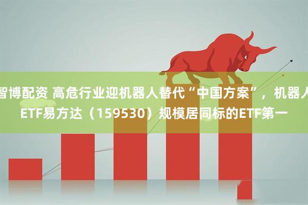 智博配资 高危行业迎机器人替代“中国方案”，机器人ETF易方达（159530）规模居同标的ETF第一