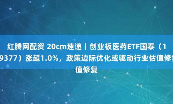 红腾网配资 20cm速递｜创业板医药ETF国泰（159377）涨超1.0%，政策边际优化或驱动行业估值修复
