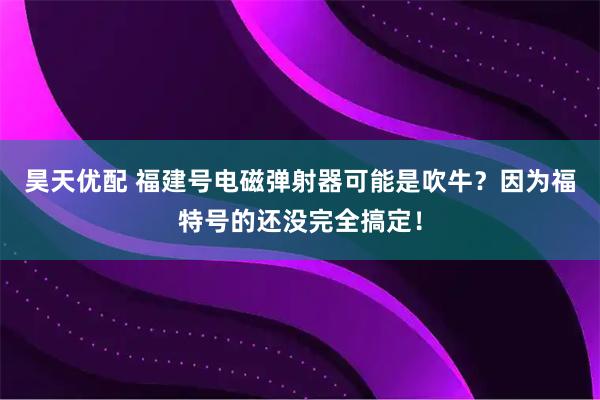 昊天优配 福建号电磁弹射器可能是吹牛?因为福特号的还没完全搞定!