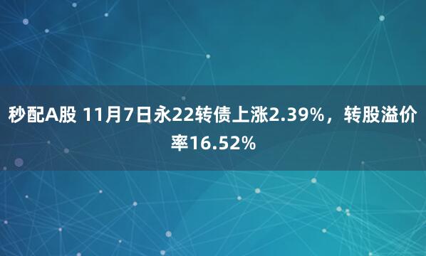 秒配A股 11月7日永22转债上涨2.39%,转股溢价率16.52%