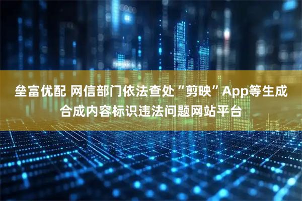 垒富优配 网信部门依法查处“剪映”App等生成合成内容标识违法问题网站平台