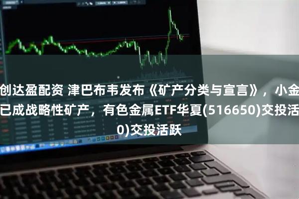 创达盈配资 津巴布韦发布《矿产分类与宣言》，小金属已成战略性矿产，有色金属ETF华夏(516650)交投活跃