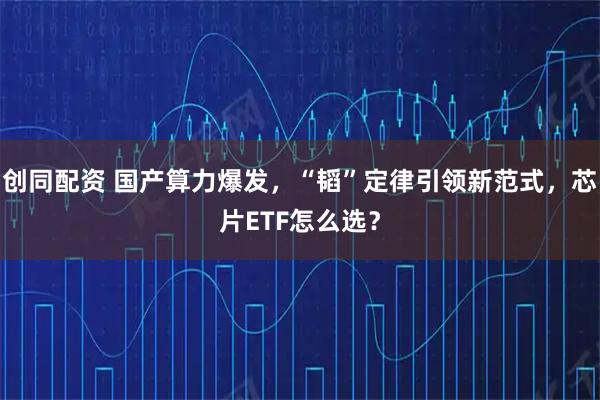创同配资 国产算力爆发，“韬”定律引领新范式，芯片ETF怎么选？