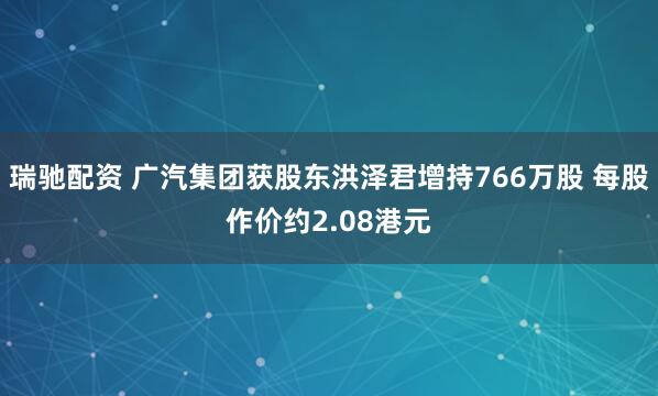 瑞驰配资 广汽集团获股东洪泽君增持766万股 每股作价约2.08港元